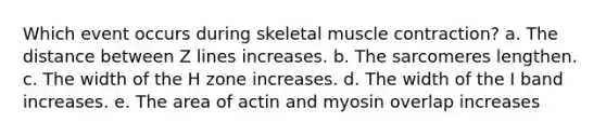 Which event occurs during skeletal muscle contraction? a. The distance between Z lines increases. b. The sarcomeres lengthen. c. The width of the H zone increases. d. The width of the I band increases. e. The area of actin and myosin overlap increases