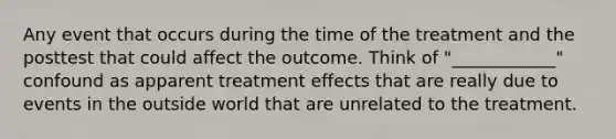 Any event that occurs during the time of the treatment and the posttest that could affect the outcome. Think of "____________" confound as apparent treatment effects that are really due to events in the outside world that are unrelated to the treatment.