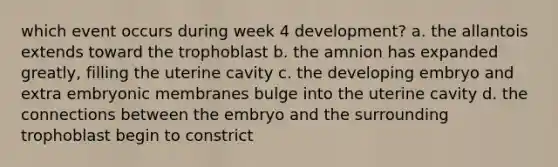 which event occurs during week 4 development? a. the allantois extends toward the trophoblast b. the amnion has expanded greatly, filling the uterine cavity c. the developing embryo and extra embryonic membranes bulge into the uterine cavity d. the connections between the embryo and the surrounding trophoblast begin to constrict