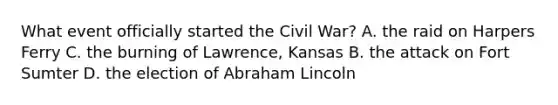 What event officially started the Civil War? A. the raid on Harpers Ferry C. the burning of Lawrence, Kansas B. the attack on Fort Sumter D. the election of Abraham Lincoln