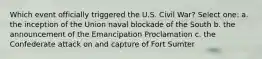 Which event officially triggered the U.S. Civil War? Select one: a. the inception of the Union naval blockade of the South b. the announcement of the Emancipation Proclamation c. the Confederate attack on and capture of Fort Sumter