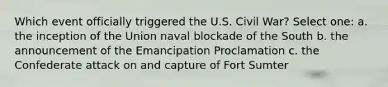 Which event officially triggered the U.S. Civil War? Select one: a. the inception of the Union naval blockade of the South b. the announcement of the Emancipation Proclamation c. the Confederate attack on and capture of Fort Sumter