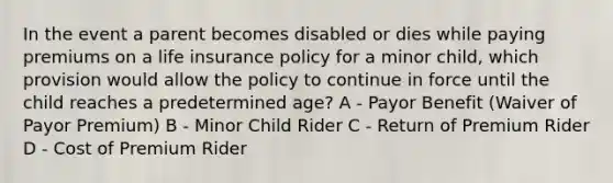 In the event a parent becomes disabled or dies while paying premiums on a life insurance policy for a minor child, which provision would allow the policy to continue in force until the child reaches a predetermined age? A - Payor Benefit (Waiver of Payor Premium) B - Minor Child Rider C - Return of Premium Rider D - Cost of Premium Rider