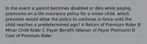 In the event a parent becomes disabled or dies while paying premiums on a life insurance policy for a minor child, which provision would allow the policy to continue in force until the child reaches a predetermined age? A Return of Premium Rider B Minor Child Rider C Payor Benefit (Waiver of Payor Premium) D Cost of Premium Rider