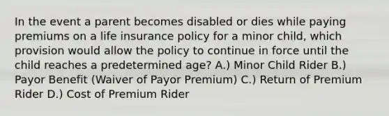 In the event a parent becomes disabled or dies while paying premiums on a life insurance policy for a minor child, which provision would allow the policy to continue in force until the child reaches a predetermined age? A.) Minor Child Rider B.) Payor Benefit (Waiver of Payor Premium) C.) Return of Premium Rider D.) Cost of Premium Rider