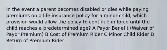 In the event a parent becomes disabled or dies while paying premiums on a life insurance policy for a minor child, which provision would allow the policy to continue in force until the child reaches a predetermined age? A Payor Benefit (Waiver of Payor Premium) B Cost of Premium Rider C Minor Child Rider D Return of Premium Rider