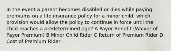 In the event a parent becomes disabled or dies while paying premiums on a life insurance policy for a minor child, which provision would allow the policy to continue in force until the child reaches a predetermined age? A Payor Benefit (Waiver of Payor Premium) B Minor Child Rider C Return of Premium Rider D Cost of Premium Rider