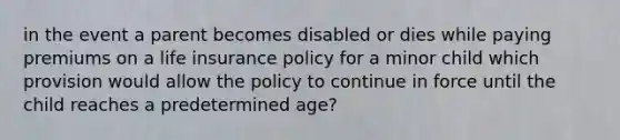 in the event a parent becomes disabled or dies while paying premiums on a life insurance policy for a minor child which provision would allow the policy to continue in force until the child reaches a predetermined age?