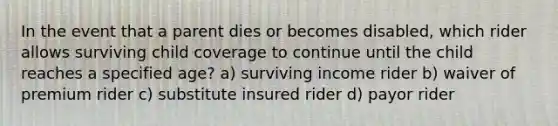 In the event that a parent dies or becomes disabled, which rider allows surviving child coverage to continue until the child reaches a specified age? a) surviving income rider b) waiver of premium rider c) substitute insured rider d) payor rider