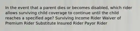 In the event that a parent dies or becomes disabled, which rider allows surviving child coverage to continue until the child reaches a specified age? Surviving Income Rider Waiver of Premium Rider Substitute Insured Rider Payor Rider