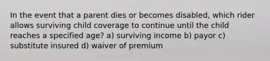 In the event that a parent dies or becomes disabled, which rider allows surviving child coverage to continue until the child reaches a specified age? a) surviving income b) payor c) substitute insured d) waiver of premium