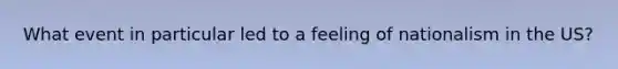 What event in particular led to a feeling of nationalism in the US?