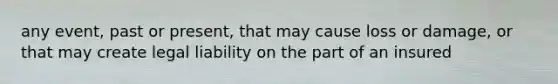 any event, past or present, that may cause loss or damage, or that may create legal liability on the part of an insured