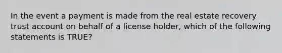 In the event a payment is made from the real estate recovery trust account on behalf of a license holder, which of the following statements is TRUE?