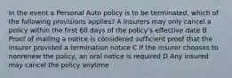 In the event a Personal Auto policy is to be terminated, which of the following provisions applies? A Insurers may only cancel a policy within the first 60 days of the policy's effective date B Proof of mailing a notice is considered sufficient proof that the insurer provided a termination notice C If the insurer chooses to nonrenew the policy, an oral notice is required D Any insured may cancel the policy anytime