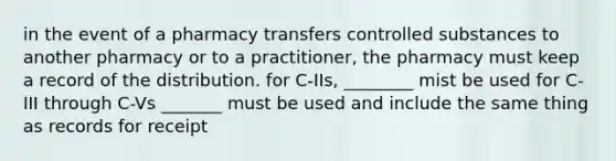 in the event of a pharmacy transfers controlled substances to another pharmacy or to a practitioner, the pharmacy must keep a record of the distribution. for C-IIs, ________ mist be used for C-III through C-Vs _______ must be used and include the same thing as records for receipt