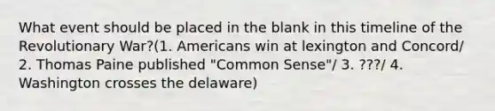 What event should be placed in the blank in this timeline of the Revolutionary War?(1. Americans win at lexington and Concord/ 2. Thomas Paine published "Common Sense"/ 3. ???/ 4. Washington crosses the delaware)