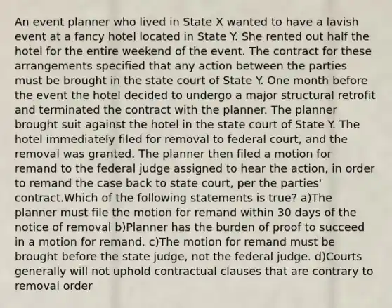 An event planner who lived in State X wanted to have a lavish event at a fancy hotel located in State Y. She rented out half the hotel for the entire weekend of the event. The contract for these arrangements specified that any action between the parties must be brought in the state court of State Y. One month before the event the hotel decided to undergo a major structural retrofit and terminated the contract with the planner. The planner brought suit against the hotel in the state court of State Y. The hotel immediately filed for removal to federal court, and the removal was granted. The planner then filed a motion for remand to the federal judge assigned to hear the action, in order to remand the case back to state court, per the parties' contract.Which of the following statements is true? a)The planner must file the motion for remand within 30 days of the notice of removal b)Planner has the burden of proof to succeed in a motion for remand. c)The motion for remand must be brought before the state judge, not the federal judge. d)Courts generally will not uphold contractual clauses that are contrary to removal order