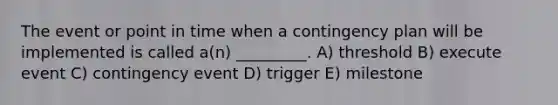 The event or point in time when a contingency plan will be implemented is called a(n) _________. A) threshold B) execute event C) contingency event D) trigger E) milestone