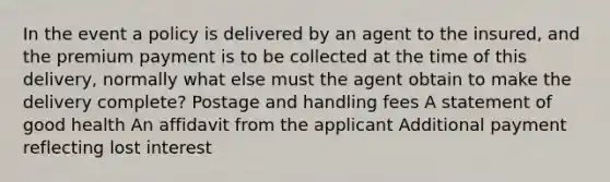 In the event a policy is delivered by an agent to the insured, and the premium payment is to be collected at the time of this delivery, normally what else must the agent obtain to make the delivery complete? Postage and handling fees A statement of good health An affidavit from the applicant Additional payment reflecting lost interest