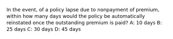 In the event, of a policy lapse due to nonpayment of premium, within how many days would the policy be automatically reinstated once the outstanding premium is paid? A: 10 days B: 25 days C: 30 days D: 45 days