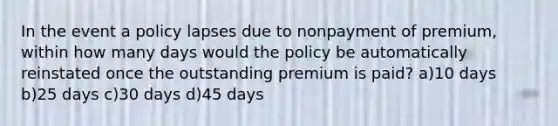 In the event a policy lapses due to nonpayment of premium, within how many days would the policy be automatically reinstated once the outstanding premium is paid? a)10 days b)25 days c)30 days d)45 days