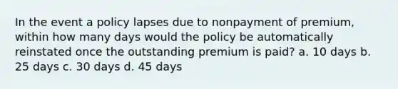 In the event a policy lapses due to nonpayment of premium, within how many days would the policy be automatically reinstated once the outstanding premium is paid? a. 10 days b. 25 days c. 30 days d. 45 days