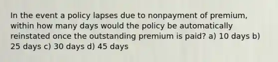 In the event a policy lapses due to nonpayment of premium, within how many days would the policy be automatically reinstated once the outstanding premium is paid? a) 10 days b) 25 days c) 30 days d) 45 days