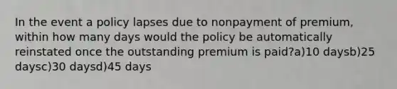 In the event a policy lapses due to nonpayment of premium, within how many days would the policy be automatically reinstated once the outstanding premium is paid?a)10 daysb)25 daysc)30 daysd)45 days