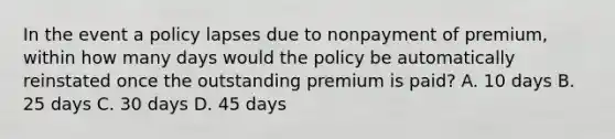 In the event a policy lapses due to nonpayment of premium, within how many days would the policy be automatically reinstated once the outstanding premium is paid? A. 10 days B. 25 days C. 30 days D. 45 days