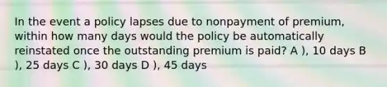 In the event a policy lapses due to nonpayment of premium, within how many days would the policy be automatically reinstated once the outstanding premium is paid? A ), 10 days B ), 25 days C ), 30 days D ), 45 days