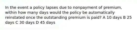 In the event a policy lapses due to nonpayment of premium, within how many days would the policy be automatically reinstated once the outstanding premium is paid? A 10 days B 25 days C 30 days D 45 days