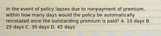 In the event of policy lapses due to nonpayment of premium, within how many days would the policy be automatically reinstated once the outstanding premium is paid? A. 10 days B. 25 days C. 30 days D. 45 days