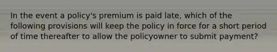 In the event a policy's premium is paid late, which of the following provisions will keep the policy in force for a short period of time thereafter to allow the policyowner to submit payment?