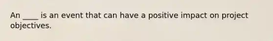 An ____ is an event that can have a positive impact on project objectives.