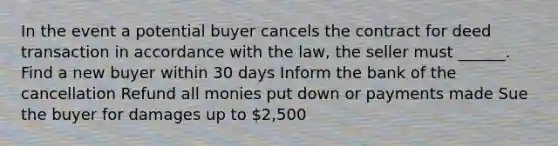 In the event a potential buyer cancels the contract for deed transaction in accordance with the law, the seller must ______. Find a new buyer within 30 days Inform the bank of the cancellation Refund all monies put down or payments made Sue the buyer for damages up to 2,500