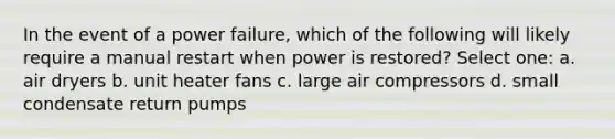 In the event of a power failure, which of the following will likely require a manual restart when power is restored? Select one: a. air dryers b. unit heater fans c. large air compressors d. small condensate return pumps