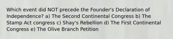 Which event did NOT precede the Founder's Declaration of Independence? a) The Second Continental Congress b) The Stamp Act congress c) Shay's Rebellion d) The First Continental Congress e) The Olive Branch Petition