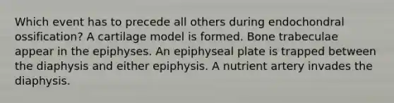 Which event has to precede all others during endochondral ossification? A cartilage model is formed. Bone trabeculae appear in the epiphyses. An epiphyseal plate is trapped between the diaphysis and either epiphysis. A nutrient artery invades the diaphysis.