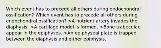 Which event has to precede all others during endochondral ossification? Which event has to precede all others during endochondral ossification? >A nutrient artery invades the diaphysis. >A cartilage model is formed. >Bone trabeculae appear in the epiphyses. >An epiphyseal plate is trapped between the diaphysis and either epiphysis.