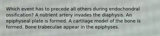 Which event has to precede all others during endochondral ossification? A nutrient artery invades the diaphysis. An epiphyseal plate is formed. A cartilage model of the bone is formed. Bone trabeculae appear in the epiphyses.