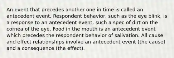 An event that precedes another one in time is called an antecedent event. Respondent behavior, such as the eye blink, is a response to an antecedent event, such a spec of dirt on the cornea of the eye. Food in the mouth is an antecedent event which precedes the respondent behavior of salivation. All cause and effect relationships involve an antecedent event (the cause) and a consequence (the effect).