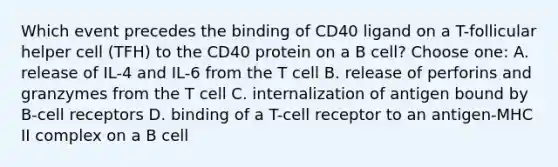 Which event precedes the binding of CD40 ligand on a T-follicular helper cell (TFH) to the CD40 protein on a B cell? Choose one: A. release of IL-4 and IL-6 from the T cell B. release of perforins and granzymes from the T cell C. internalization of antigen bound by B-cell receptors D. binding of a T-cell receptor to an antigen-MHC II complex on a B cell