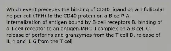 Which event precedes the binding of CD40 ligand on a T-follicular helper cell (TFH) to the CD40 protein on a B cell? A. internalization of antigen bound by B-cell receptors B. binding of a T-cell receptor to an antigen-MHC II complex on a B cell C. release of perforins and granzymes from the T cell D. release of IL-4 and IL-6 from the T cell