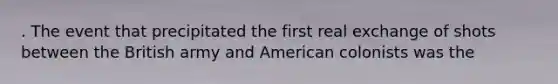 . The event that precipitated the first real exchange of shots between the British army and American colonists was the