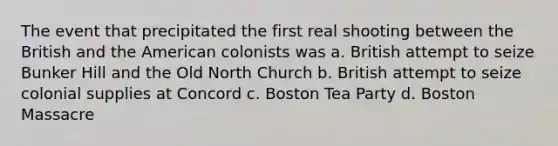 The event that precipitated the first real shooting between the British and the American colonists was a. British attempt to seize Bunker Hill and the Old North Church b. British attempt to seize colonial supplies at Concord c. Boston Tea Party d. Boston Massacre