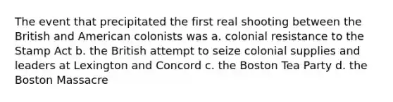 The event that precipitated the first real shooting between the British and American colonists was a. colonial resistance to the Stamp Act b. the British attempt to seize colonial supplies and leaders at Lexington and Concord c. the Boston Tea Party d. the Boston Massacre