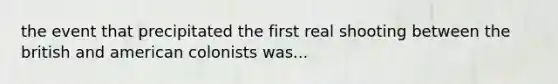 the event that precipitated the first real shooting between the british and american colonists was...