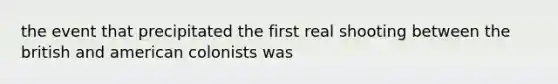 the event that precipitated the first real shooting between the british and american colonists was