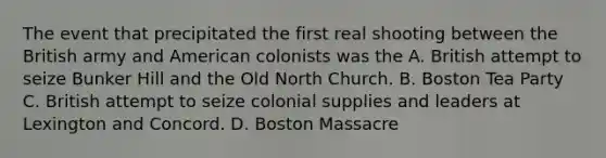 The event that precipitated the first real shooting between the British army and American colonists was the A. British attempt to seize Bunker Hill and the Old North Church. B. Boston Tea Party C. British attempt to seize colonial supplies and leaders at Lexington and Concord. D. Boston Massacre